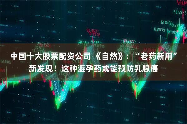 中国十大股票配资公司 《自然》：“老药新用”新发现！这种避孕药或能预防乳腺癌