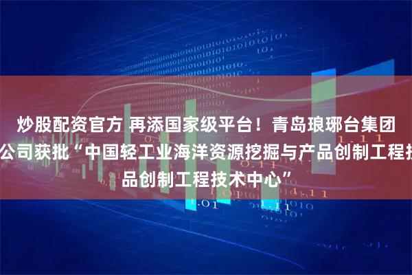 炒股配资官方 再添国家级平台！青岛琅琊台集团股份有限公司获批“中国轻工业海洋资源挖掘与产品创制工程技术中心”