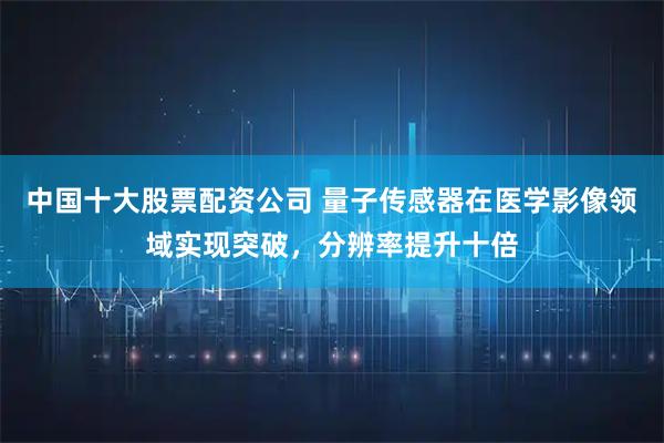 中国十大股票配资公司 量子传感器在医学影像领域实现突破，分辨率提升十倍