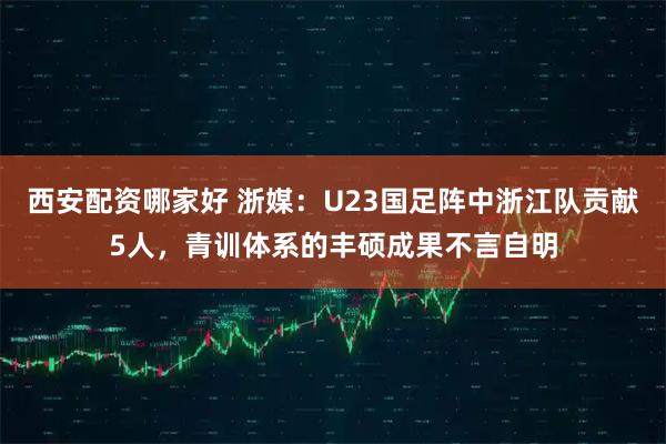 西安配资哪家好 浙媒：U23国足阵中浙江队贡献5人，青训体系的丰硕成果不言自明