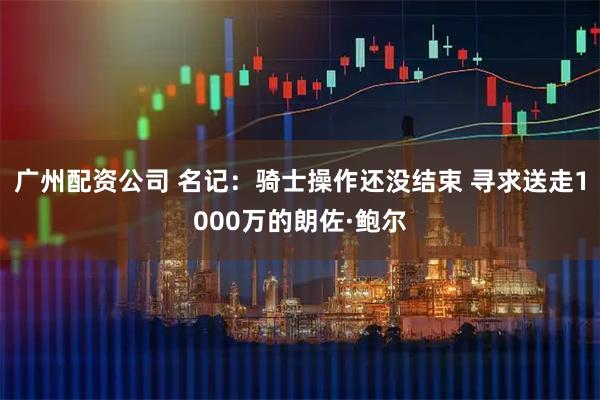 广州配资公司 名记：骑士操作还没结束 寻求送走1000万的朗佐·鲍尔