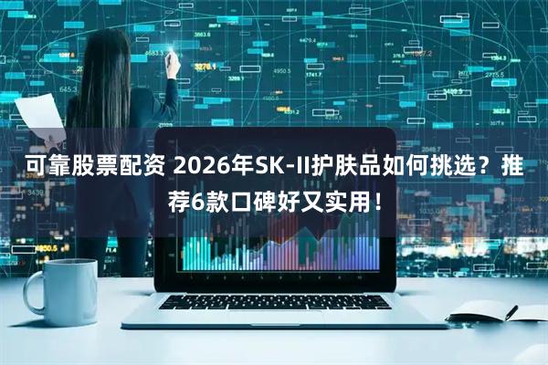 可靠股票配资 2026年SK-II护肤品如何挑选？推荐6款口碑好又实用！