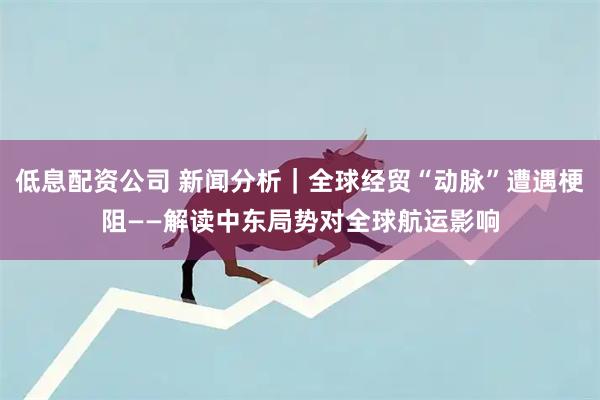 低息配资公司 新闻分析|全球经贸“动脉”遭遇梗阻——解读中东局势对全球航运影响