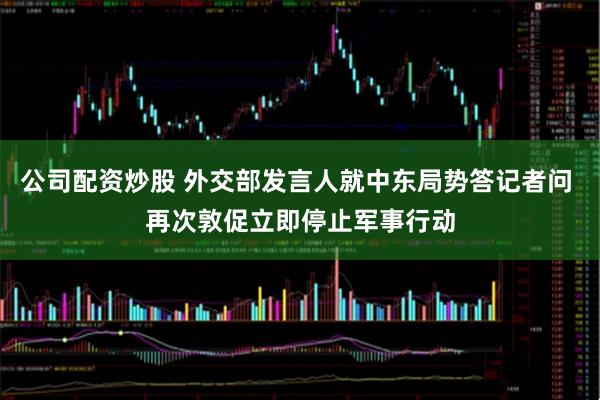 公司配资炒股 外交部发言人就中东局势答记者问 再次敦促立即停止军事行动