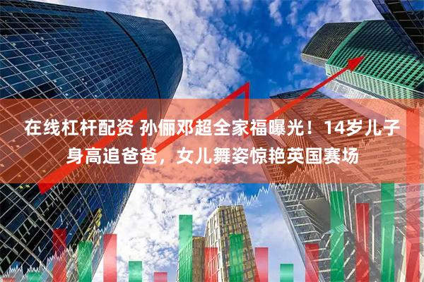 在线杠杆配资 孙俪邓超全家福曝光！14岁儿子身高追爸爸，女儿舞姿惊艳英国赛场