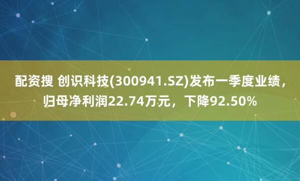 配资搜 创识科技(300941.SZ)发布一季度业绩，归母净利润22.74万元，下降92.50%