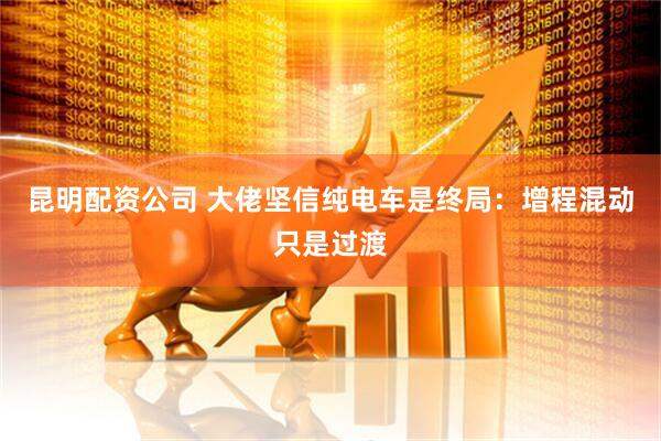 昆明配资公司 大佬坚信纯电车是终局：增程混动只是过渡