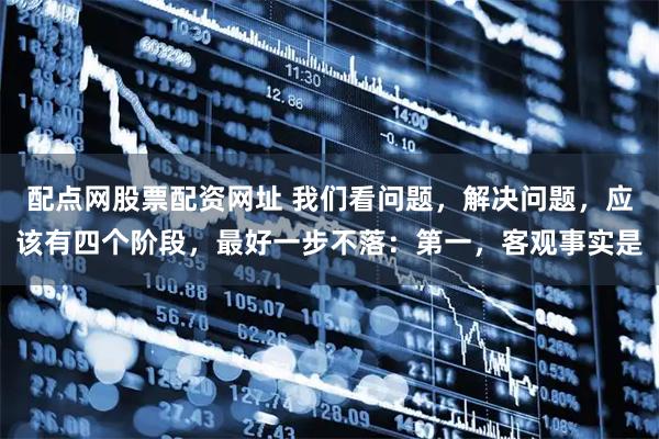 配点网股票配资网址 我们看问题，解决问题，应该有四个阶段，最好一步不落：第一，客观事实是