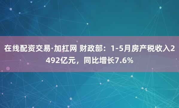 在线配资交易·加杠网 财政部：1-5月房产税收入2492亿元，同比增长7.6%