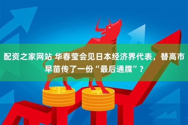 配资之家网站 华春莹会见日本经济界代表，替高市早苗传了一份“最后通牒”？