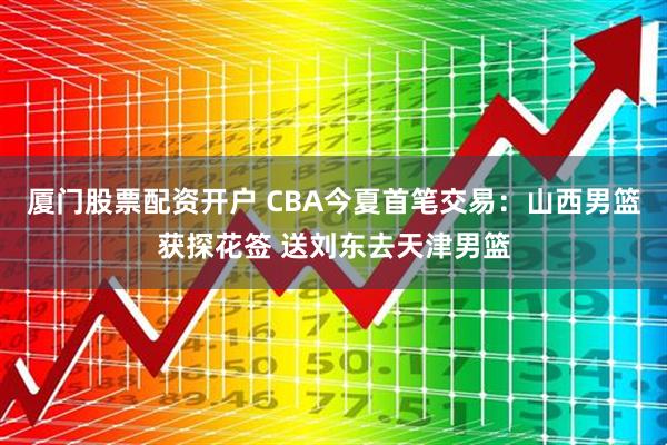 厦门股票配资开户 CBA今夏首笔交易：山西男篮获探花签 送刘东去天津男篮