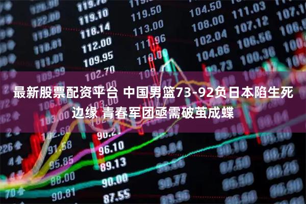 最新股票配资平台 中国男篮73-92负日本陷生死边缘 青春军团亟需破茧成蝶