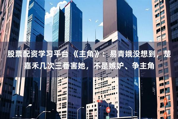 股票配资学习平台 《主角》：易青娥没想到，楚嘉禾几次三番害她，不是嫉妒、争主角