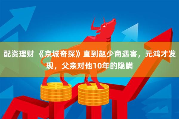 配资理财 《京城奇探》直到赵少商遇害，元鸿才发现，父亲对他10年的隐瞒
