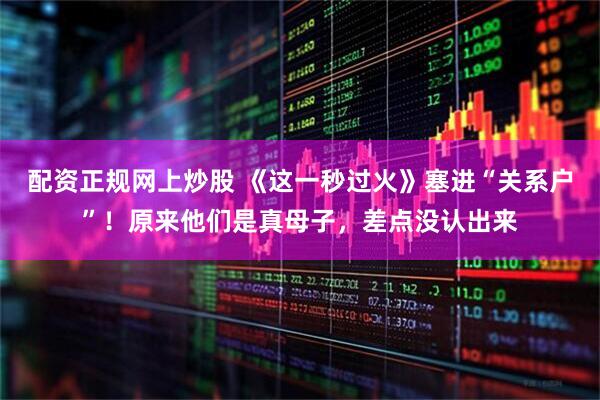 配资正规网上炒股 《这一秒过火》塞进“关系户”！原来他们是真母子，差点没认出来