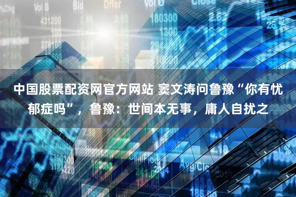 中国股票配资网官方网站 窦文涛问鲁豫“你有忧郁症吗”，鲁豫：世间本无事，庸人自扰之