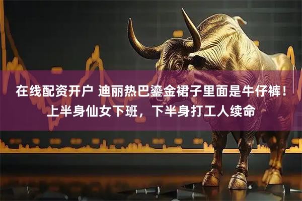 在线配资开户 迪丽热巴鎏金裙子里面是牛仔裤！上半身仙女下班，下半身打工人续命