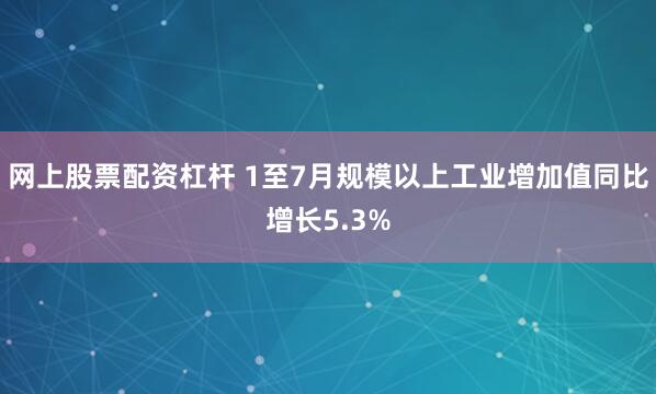 网上股票配资杠杆 1至7月规模以上工业增加值同比增长5.3%