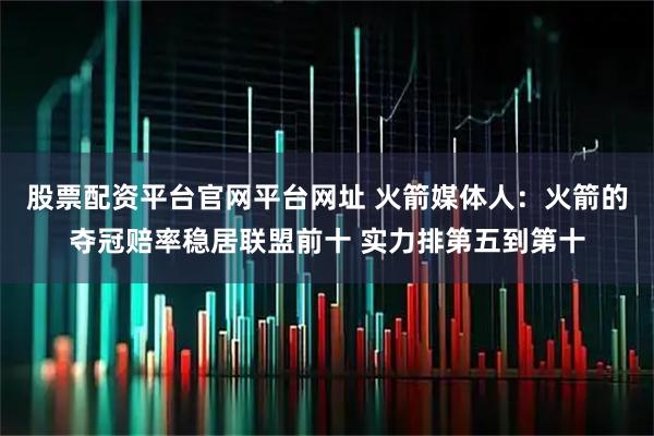 股票配资平台官网平台网址 火箭媒体人：火箭的夺冠赔率稳居联盟前十 实力排第五到第十