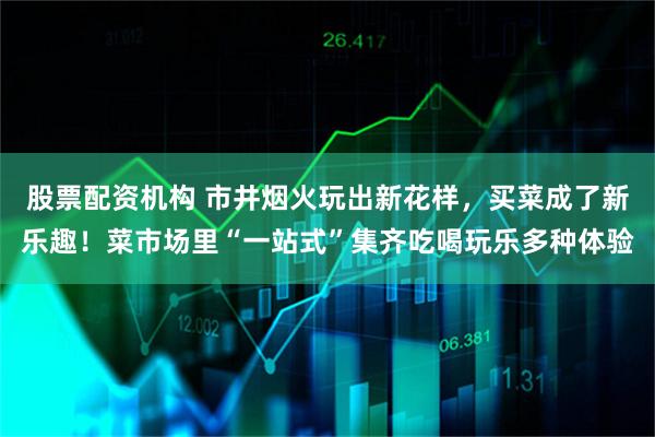 股票配资机构 市井烟火玩出新花样，买菜成了新乐趣！菜市场里“一站式”集齐吃喝玩乐多种体验