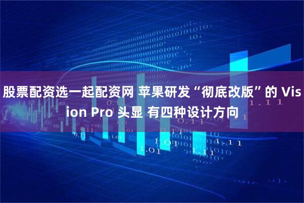 股票配资选一起配资网 苹果研发“彻底改版”的 Vision Pro 头显 有四种设计方向